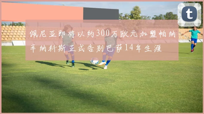 佩尼亚即将以约300万欧元加盟帕纳辛纳科斯正式告别巴萨14年生涯